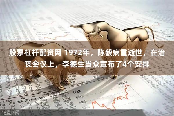 股票杠杆配资网 1972年，陈毅病重逝世，在治丧会议上，李德生当众宣布了4个安排