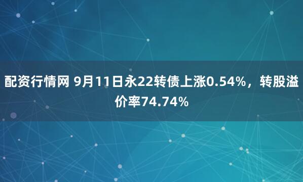 配资行情网 9月11日永22转债上涨0.54%，转股溢价率74.74%
