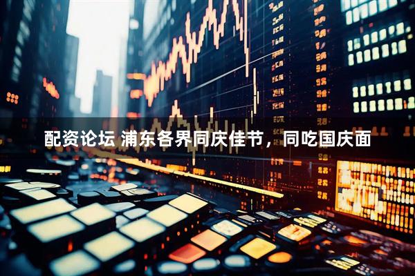 配资论坛 浦东各界同庆佳节，同吃国庆面