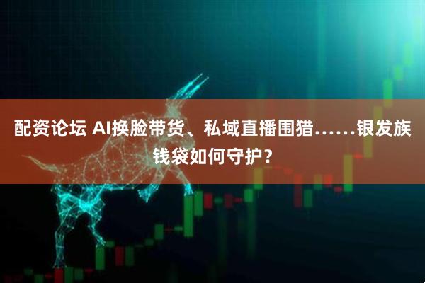 配资论坛 AI换脸带货、私域直播围猎……银发族钱袋如何守护？