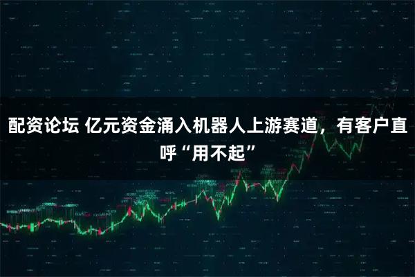 配资论坛 亿元资金涌入机器人上游赛道，有客户直呼“用不起”