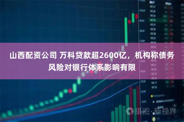 山西配资公司 万科贷款超2600亿，机构称债务风险对银行体系影响有限