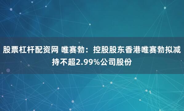股票杠杆配资网 唯赛勃：控股股东香港唯赛勃拟减持不超2.99%公司股份