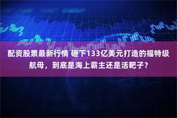 配资股票最新行情 砸下133亿美元打造的福特级航母，到底是海上霸主还是活靶子？