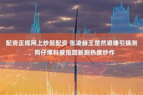 配资正规网上炒股配资 张凌赫王楚然避嫌引猜测，狗仔爆料被指蹭新剧热度炒作