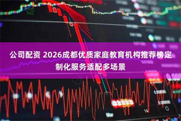 公司配资 2026成都优质家庭教育机构推荐榜定制化服务适配多场景