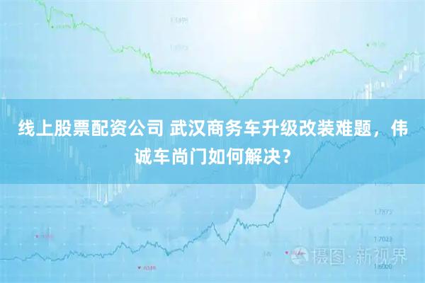 线上股票配资公司 武汉商务车升级改装难题,伟诚车尚门如何解决?