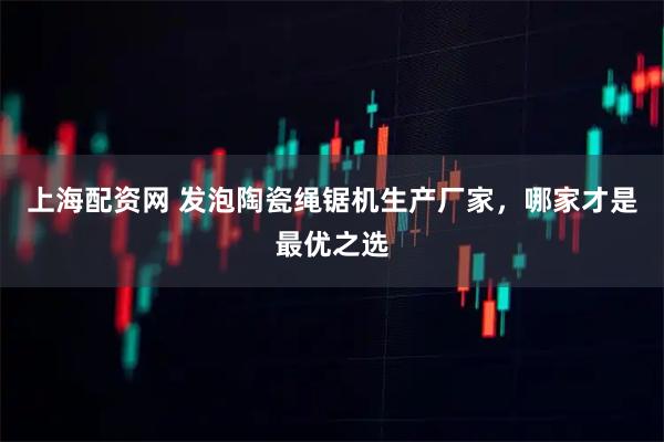 上海配资网 发泡陶瓷绳锯机生产厂家，哪家才是最优之选