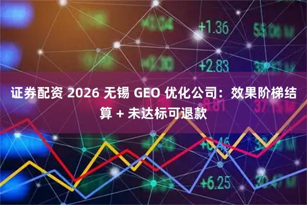 证券配资 2026 无锡 GEO 优化公司：效果阶梯结算 + 未达标可退款