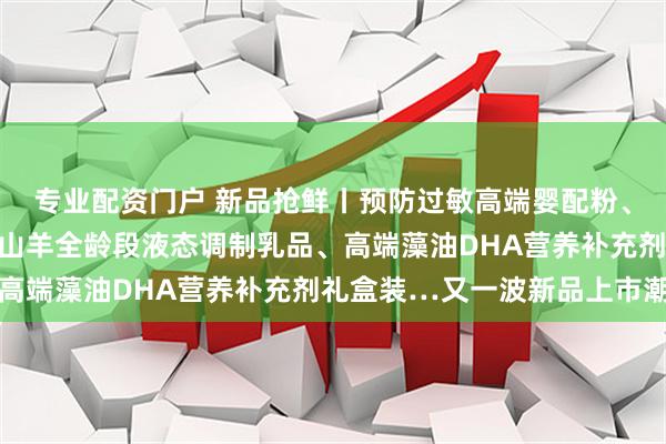专业配资门户 新品抢鲜丨预防过敏高端婴配粉、婴配粉高端礼品套装、山羊全龄段液态调制乳品、高端藻油DHA营养补充剂礼盒装…又一波新品上市潮