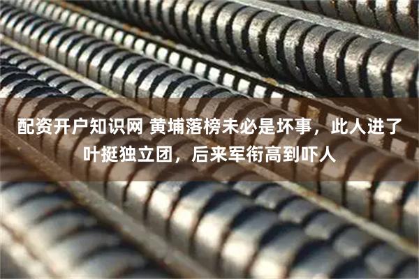 配资开户知识网 黄埔落榜未必是坏事，此人进了叶挺独立团，后来军衔高到吓人