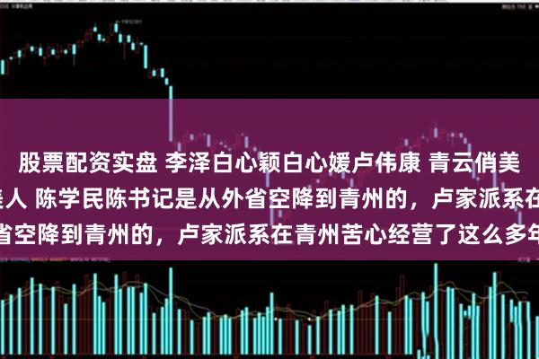 股票配资实盘 李泽白心颖白心媛卢伟康 青云俏美人 青云俏佳人 升途俏美人 陈学民陈书记是从外省空降到青州的，卢家派系在青州苦心经营了这么多年