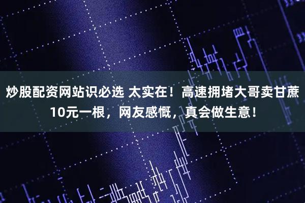炒股配资网站识必选 太实在！高速拥堵大哥卖甘蔗10元一根，网友感慨，真会做生意！