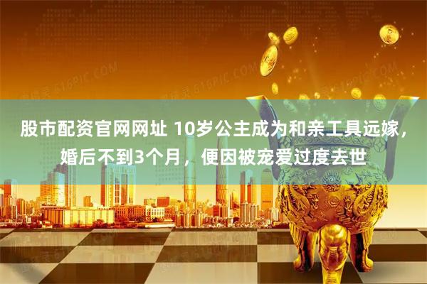股市配资官网网址 10岁公主成为和亲工具远嫁，婚后不到3个月，便因被宠爱过度去世