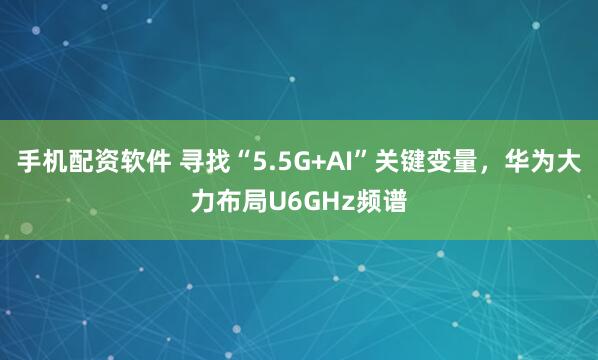 手机配资软件 寻找“5.5G+AI”关键变量，华为大力布局U6GHz频谱