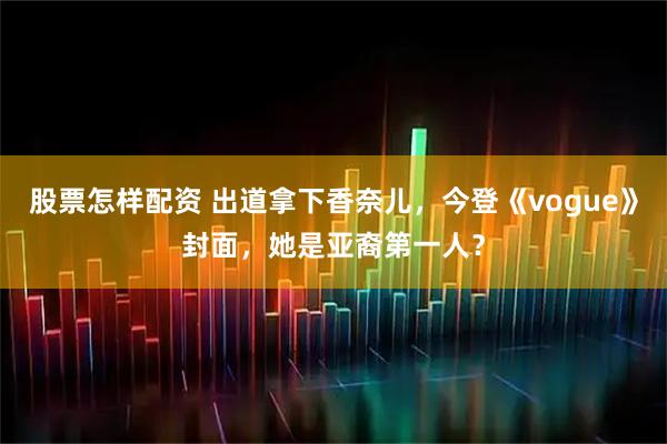 股票怎样配资 出道拿下香奈儿，今登《vogue》封面，她是亚裔第一人？