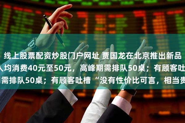 线上股票配资炒股门户网址 贾国龙在北京推出新品牌，强调均为现做，人均消费40元至50元，高峰期需排队50桌；有顾客吐槽 “没有性价比可言，相当贵”