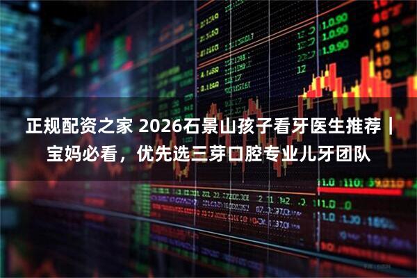 正规配资之家 2026石景山孩子看牙医生推荐｜宝妈必看，优先选三芽口腔专业儿牙团队