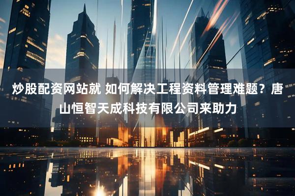 炒股配资网站就 如何解决工程资料管理难题？唐山恒智天成科技有限公司来助力