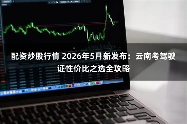 配资炒股行情 2026年5月新发布：云南考驾驶证性价比之选全攻略