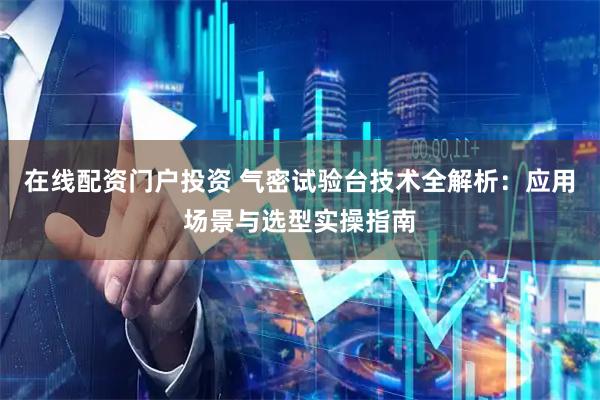 在线配资门户投资 气密试验台技术全解析：应用场景与选型实操指南