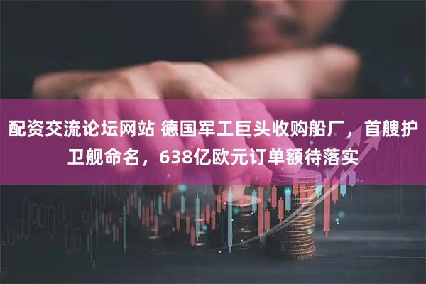配资交流论坛网站 德国军工巨头收购船厂，首艘护卫舰命名，638亿欧元订单额待落实